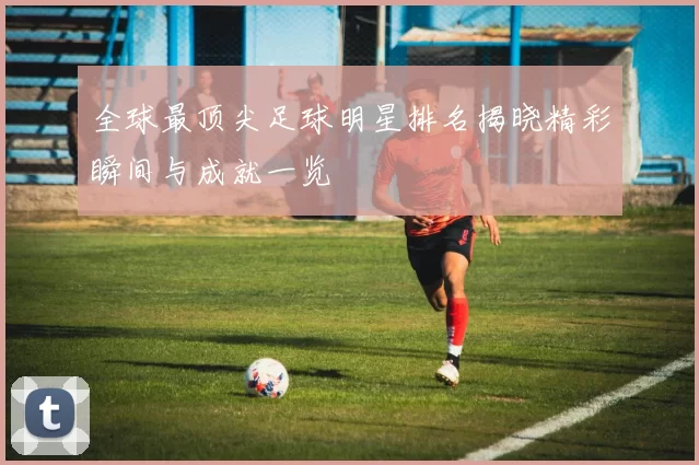 全球最顶尖足球明星排名揭晓精彩瞬间与成就一览