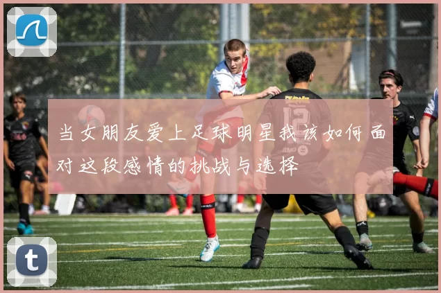 当女朋友爱上足球明星我该如何面对这段感情的挑战与选择