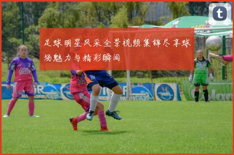 足球明星风采全景视频集锦尽享球场魅力与精彩瞬间