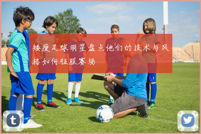 矮瘦足球明星盘点他们的技术与风格如何征服赛场