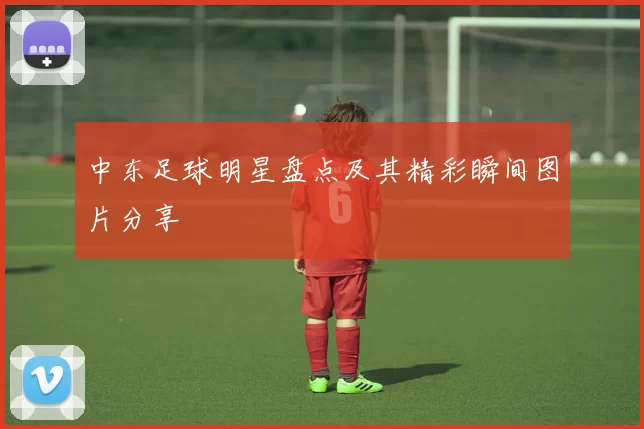 中东足球明星盘点及其精彩瞬间图片分享