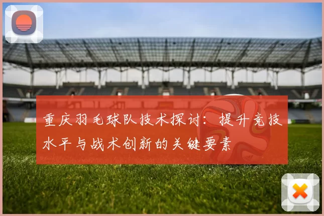 重庆羽毛球队技术探讨：提升竞技水平与战术创新的关键要素