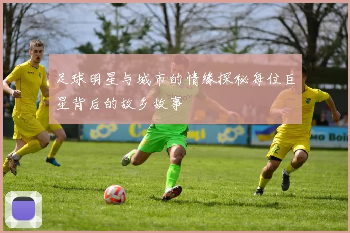 足球明星与城市的情缘探秘每位巨星背后的故乡故事