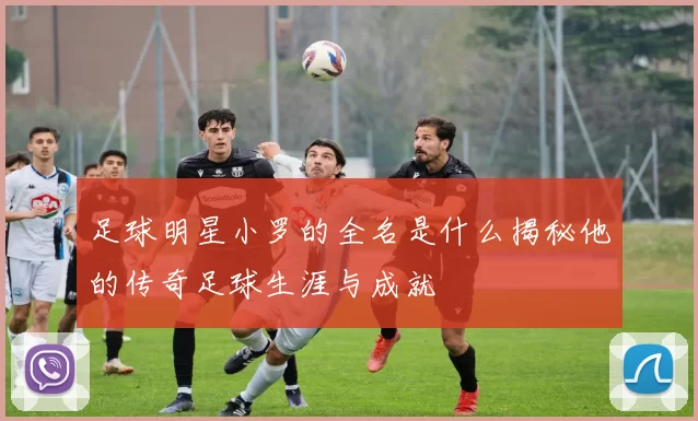 足球明星小罗的全名是什么揭秘他的传奇足球生涯与成就