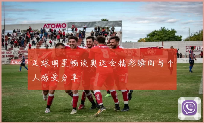 足球明星畅谈奥运会精彩瞬间与个人感受分享
