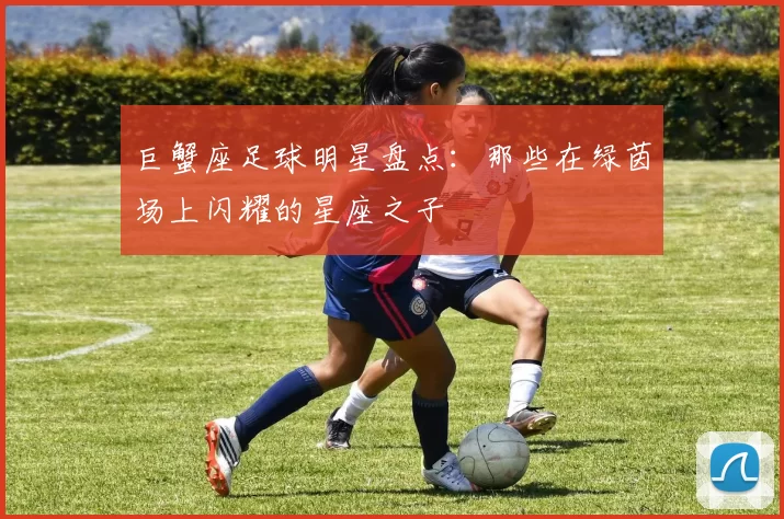 巨蟹座足球明星盘点：那些在绿茵场上闪耀的星座之子