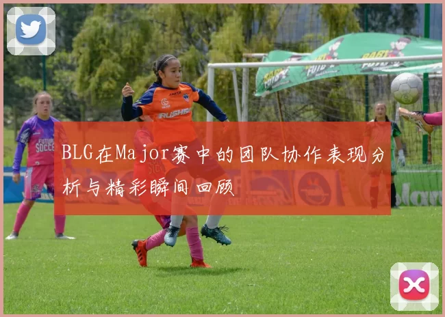 BLG在Major赛中的团队协作表现分析与精彩瞬间回顾