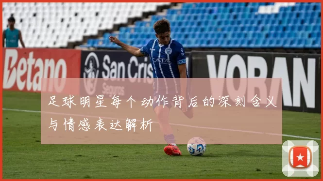 足球明星每个动作背后的深刻含义与情感表达解析