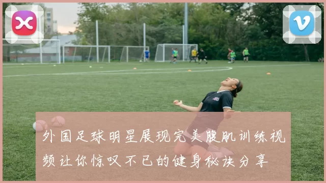 外国足球明星展现完美腹肌训练视频让你惊叹不已的健身秘诀分享