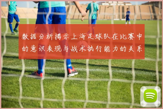 数据分析揭示上海足球队在比赛中的意识表现与战术执行能力的关系