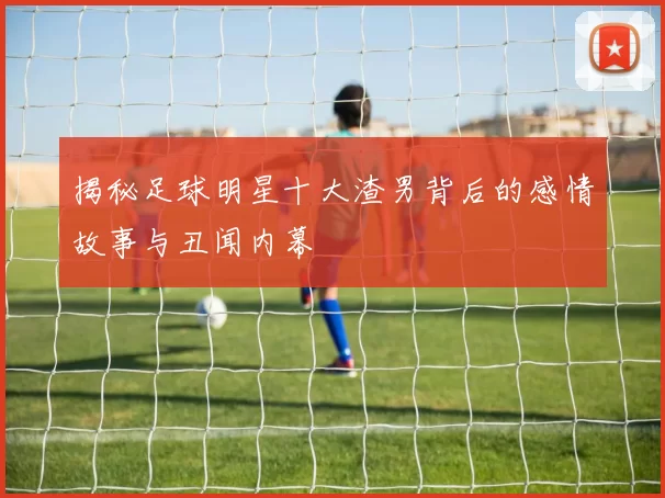 揭秘足球明星十大渣男背后的感情故事与丑闻内幕