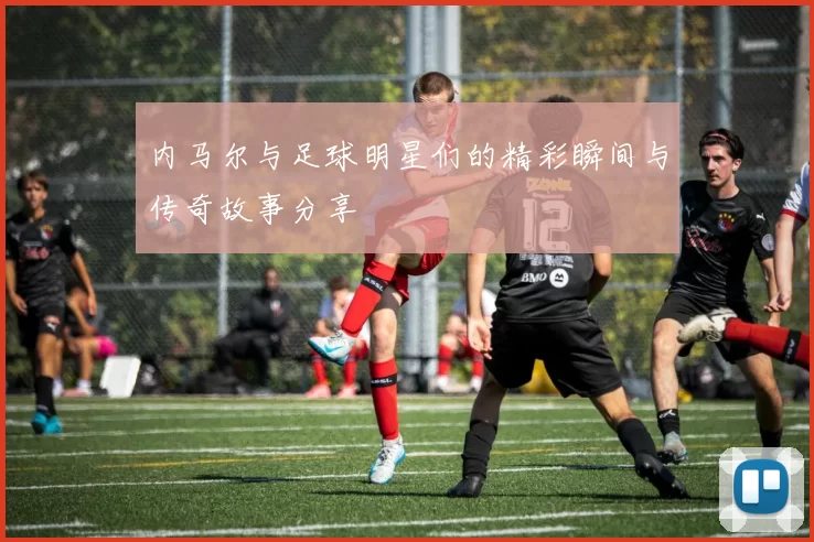 内马尔与足球明星们的精彩瞬间与传奇故事分享