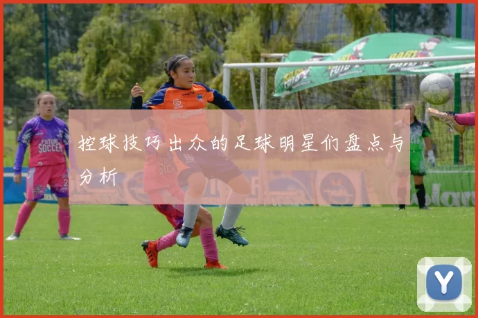 控球技巧出众的足球明星们盘点与分析