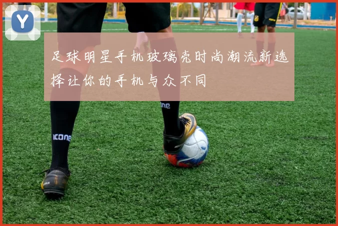 足球明星手机玻璃壳时尚潮流新选择让你的手机与众不同