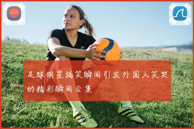 足球明星搞笑瞬间引发外国人笑哭的精彩瞬间合集