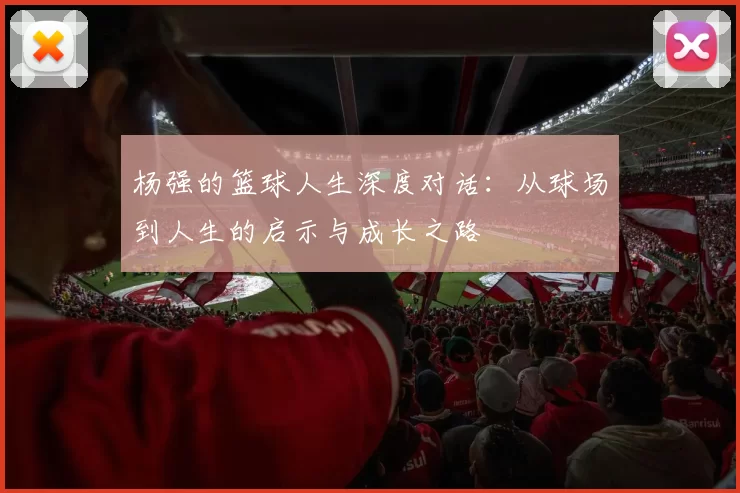 杨强的篮球人生深度对话：从球场到人生的启示与成长之路
