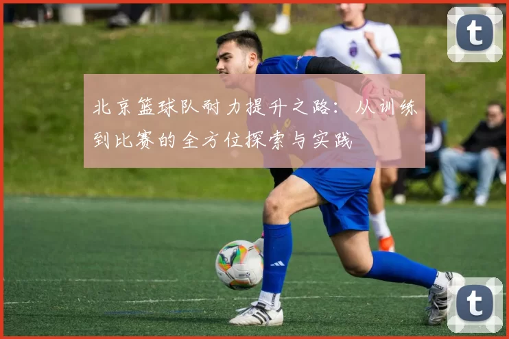 北京篮球队耐力提升之路：从训练到比赛的全方位探索与实践