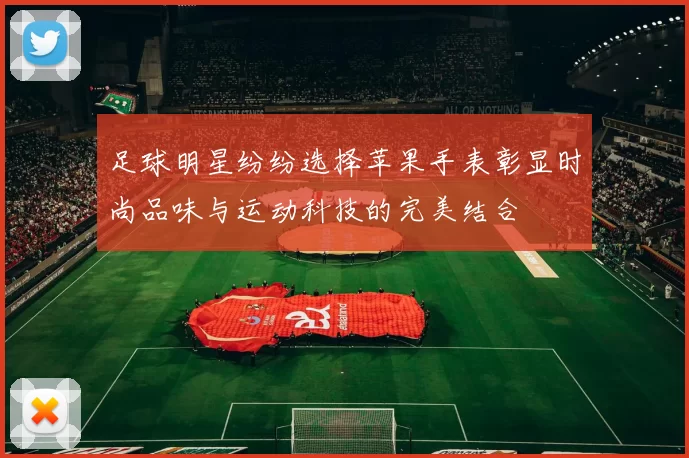 足球明星纷纷选择苹果手表彰显时尚品味与运动科技的完美结合