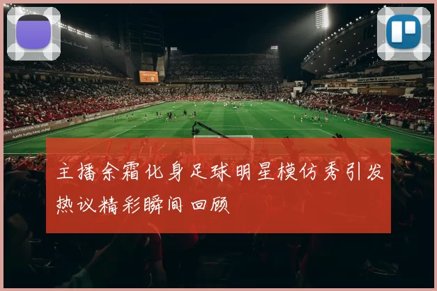 主播余霜化身足球明星模仿秀引发热议精彩瞬间回顾