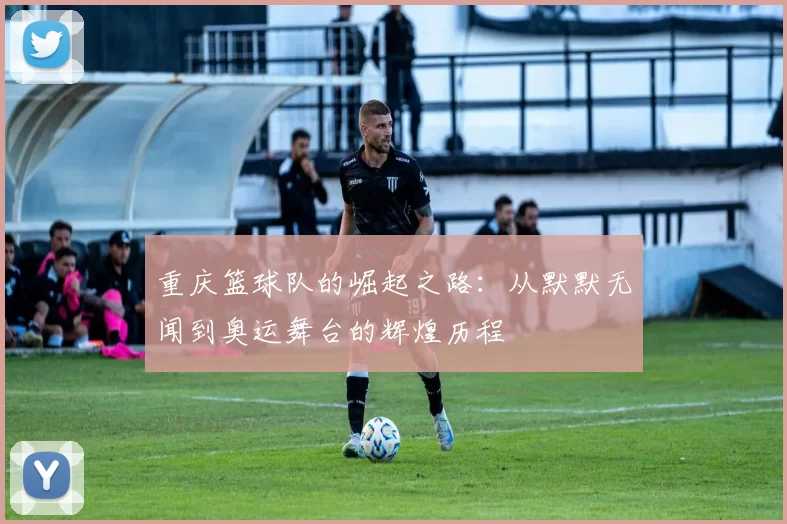 重庆篮球队的崛起之路：从默默无闻到奥运舞台的辉煌历程