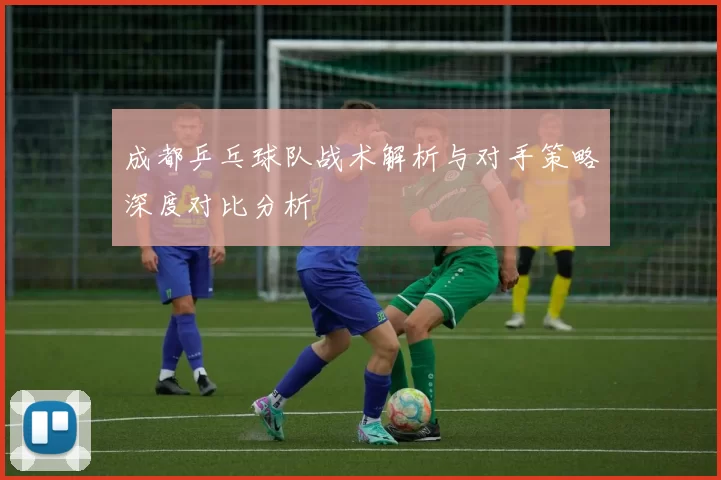 成都乒乓球队战术解析与对手策略深度对比分析