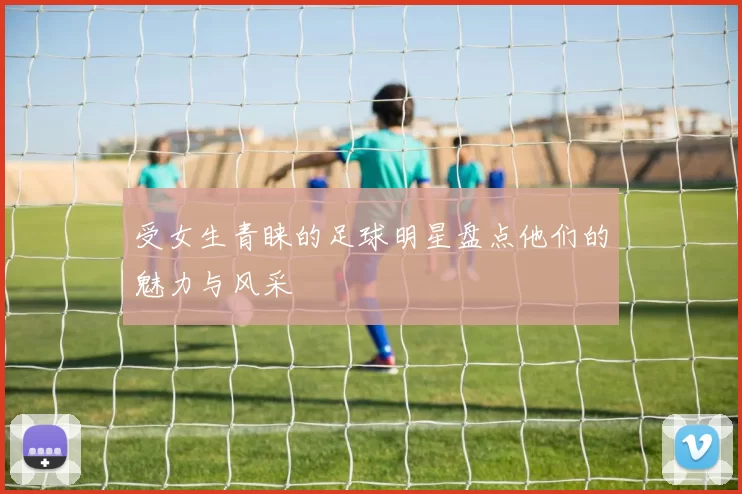受女生青睐的足球明星盘点他们的魅力与风采