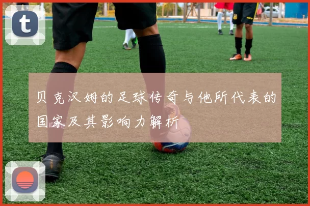 贝克汉姆的足球传奇与他所代表的国家及其影响力解析