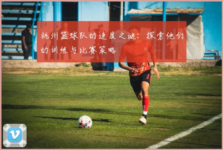 杭州篮球队的速度之谜：探索他们的训练与比赛策略