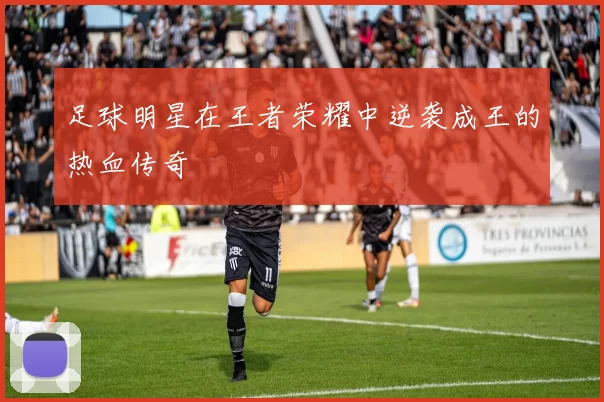 足球明星在王者荣耀中逆袭成王的热血传奇