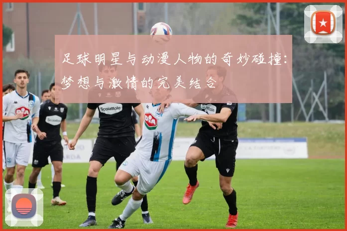 足球明星与动漫人物的奇妙碰撞：梦想与激情的完美结合