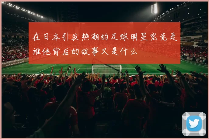 在日本引发热潮的足球明星究竟是谁他背后的故事又是什么