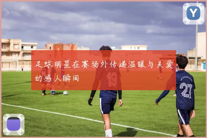 足球明星在赛场外传递温暖与关爱的感人瞬间