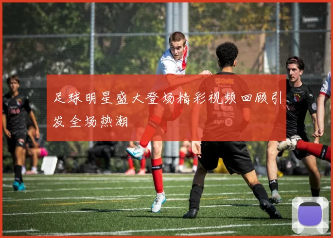 足球明星盛大登场精彩视频回顾引发全场热潮