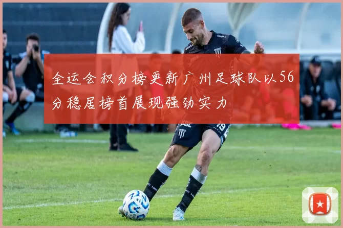 全运会积分榜更新广州足球队以56分稳居榜首展现强劲实力