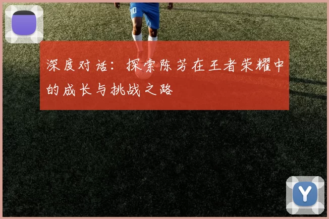 深度对话：探索陈芳在王者荣耀中的成长与挑战之路