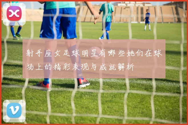 射手座女足球明星有哪些她们在球场上的精彩表现与成就解析