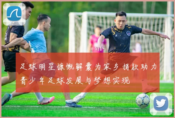 足球明星慷慨解囊为家乡捐款助力青少年足球发展与梦想实现